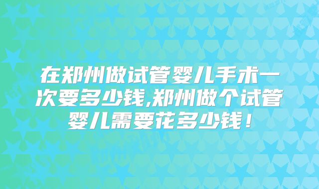 在郑州做试管婴儿手术一次要多少钱,郑州做个试管婴儿需要花多少钱！