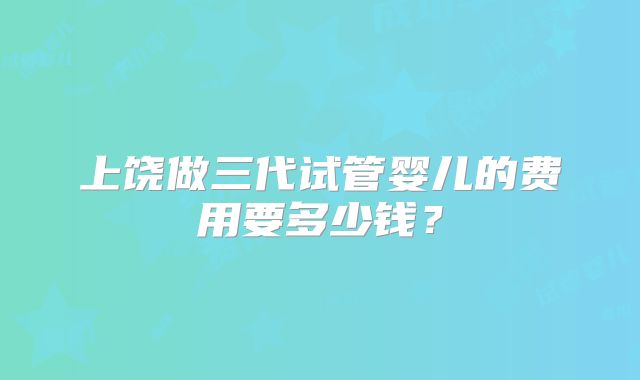 上饶做三代试管婴儿的费用要多少钱？