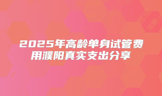 2025年高龄单身试管费用濮阳真实支出分享