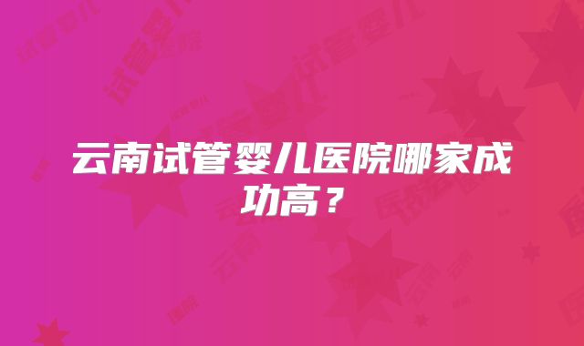 云南试管婴儿医院哪家成功高？