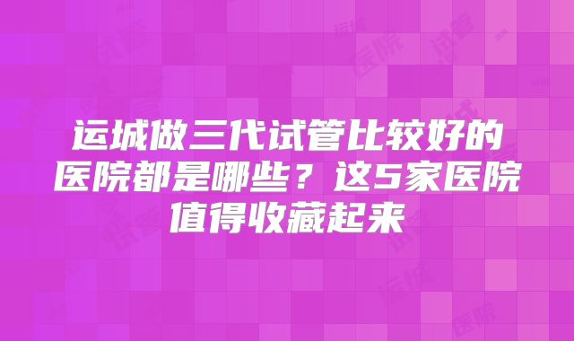 运城做三代试管比较好的医院都是哪些？这5家医院值得收藏起来