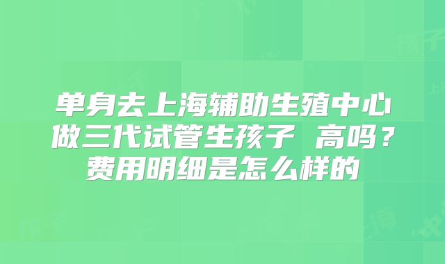 单身去上海辅助生殖中心做三代试管生孩子 高吗？费用明细是怎么样的