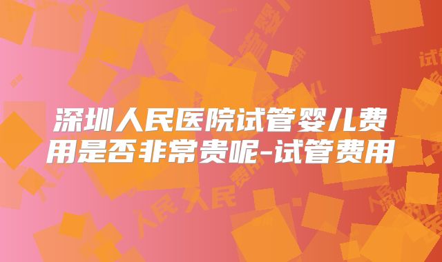 深圳人民医院试管婴儿费用是否非常贵呢-试管费用