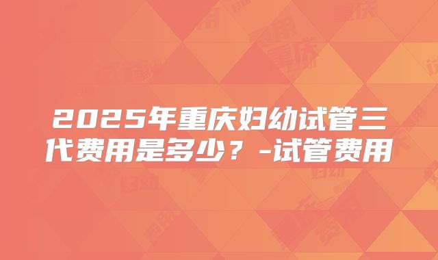 2025年重庆妇幼试管三代费用是多少？-试管费用