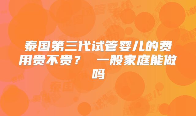 泰国第三代试管婴儿的费用贵不贵？ 一般家庭能做吗