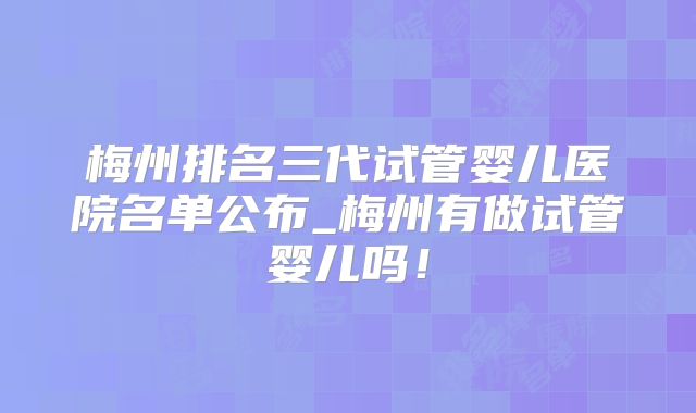 梅州排名三代试管婴儿医院名单公布_梅州有做试管婴儿吗！