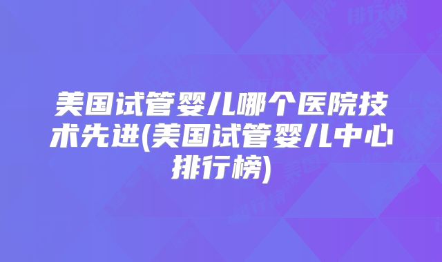 美国试管婴儿哪个医院技术先进(美国试管婴儿中心排行榜)