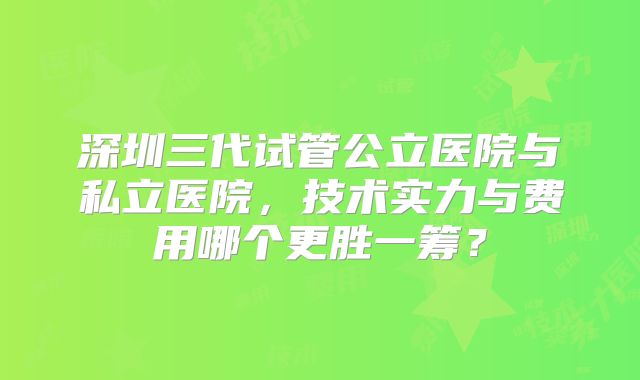 深圳三代试管公立医院与私立医院，技术实力与费用哪个更胜一筹？