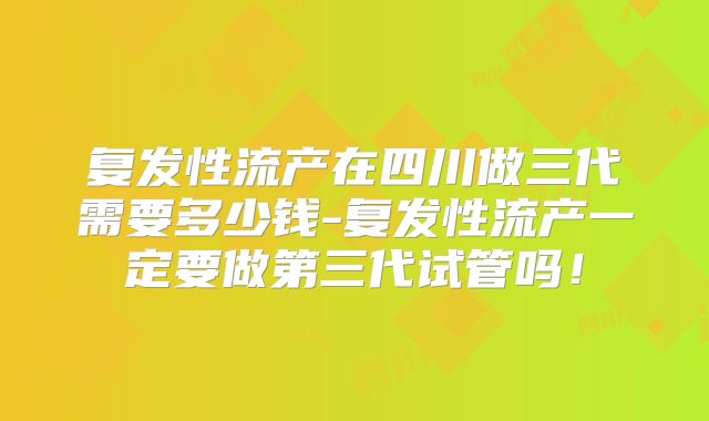 复发性流产在四川做三代需要多少钱-复发性流产一定要做第三代试管吗！