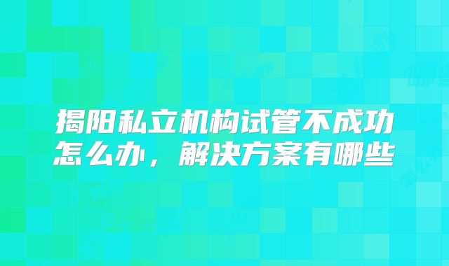 揭阳私立机构试管不成功怎么办,解决方案有哪些