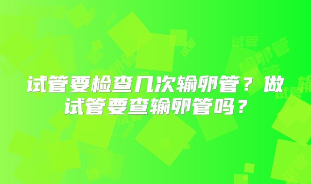 试管要检查几次输卵管？做试管要查输卵管吗？