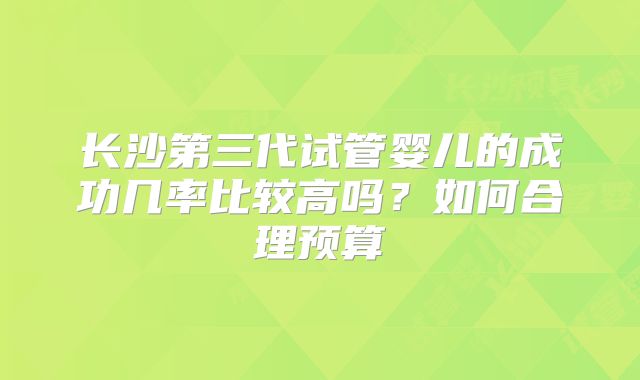 长沙第三代试管婴儿的成功几率比较高吗？如何合理预算