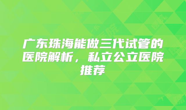 广东珠海能做三代试管的医院解析，私立公立医院推荐