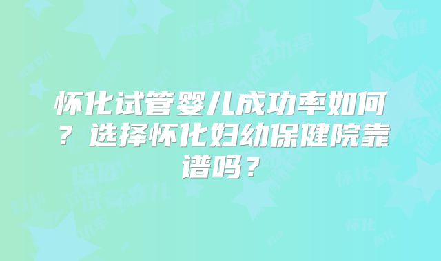 怀化试管婴儿成功率如何？选择怀化妇幼保健院靠谱吗？