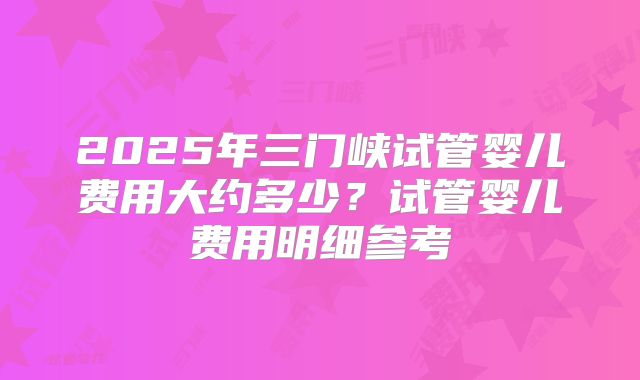 2025年三门峡试管婴儿费用大约多少？试管婴儿费用明细参考