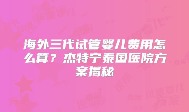 海外三代试管婴儿费用怎么算？杰特宁泰国医院方案揭秘