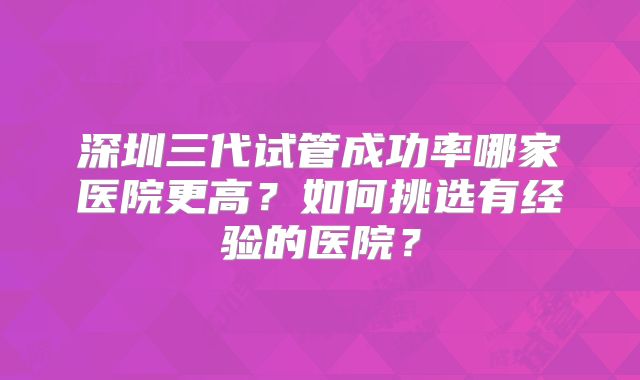 深圳三代试管成功率哪家医院更高？如何挑选有经验的医院？