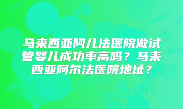 马来西亚阿儿法医院做试管婴儿成功率高吗？马来西亚阿尔法医院地址？