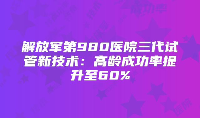 解放军第980医院三代试管新技术：高龄成功率提升至60%