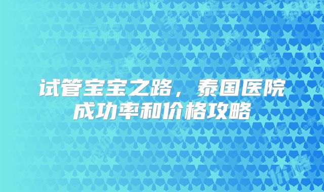 试管宝宝之路，泰国医院成功率和价格攻略