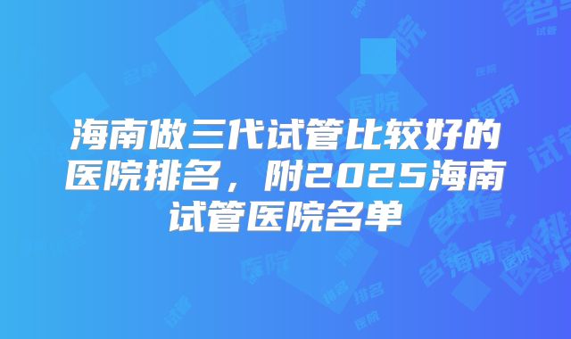 海南做三代试管比较好的医院排名,附2025海南试管医院名单