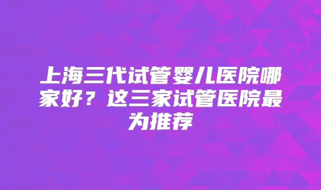 上海三代试管婴儿医院哪家好？这三家试管医院最为推荐