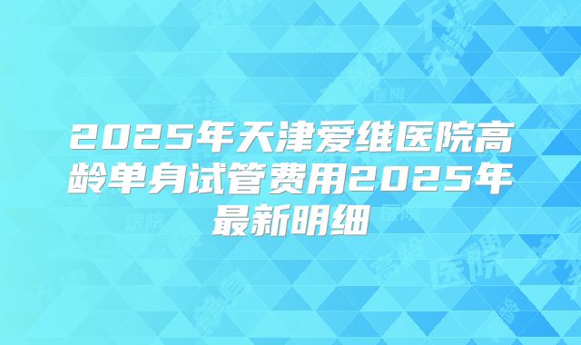 2025年天津爱维医院高龄单身试管费用2025年最新明细
