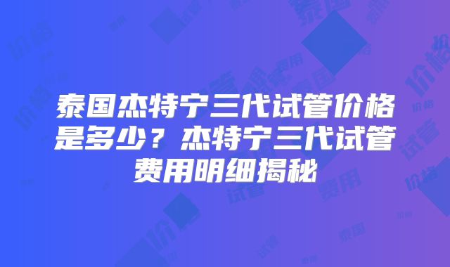 泰国杰特宁三代试管价格是多少？杰特宁三代试管费用明细揭秘