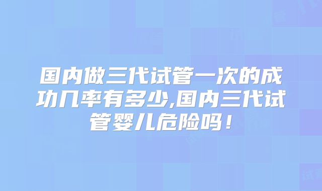 国内做三代试管一次的成功几率有多少,国内三代试管婴儿危险吗！