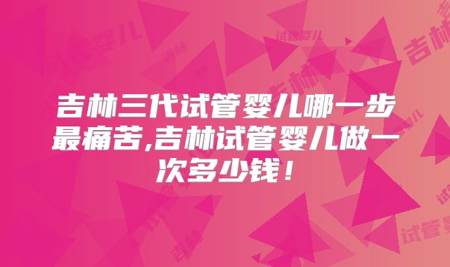 吉林三代试管婴儿哪一步最痛苦,吉林试管婴儿做一次多少钱！