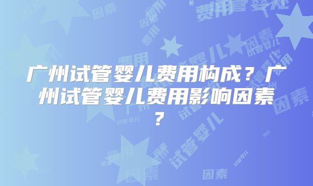 广州试管婴儿费用构成？广州试管婴儿费用影响因素？