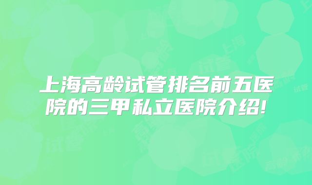 上海高龄试管排名前五医院的三甲私立医院介绍!