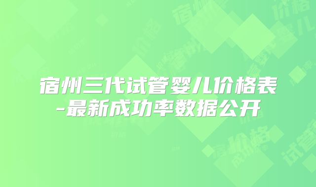 宿州三代试管婴儿价格表-最新成功率数据公开