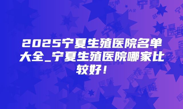 2025宁夏生殖医院名单大全_宁夏生殖医院哪家比较好！