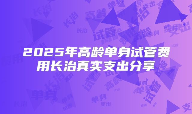 2025年高龄单身试管费用长治真实支出分享