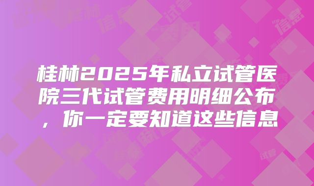 桂林2025年私立试管医院三代试管费用明细公布，你一定要知道这些信息