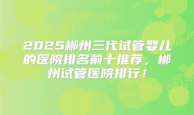2025郴州三代试管婴儿的医院排名前十推荐，郴州试管医院排行！