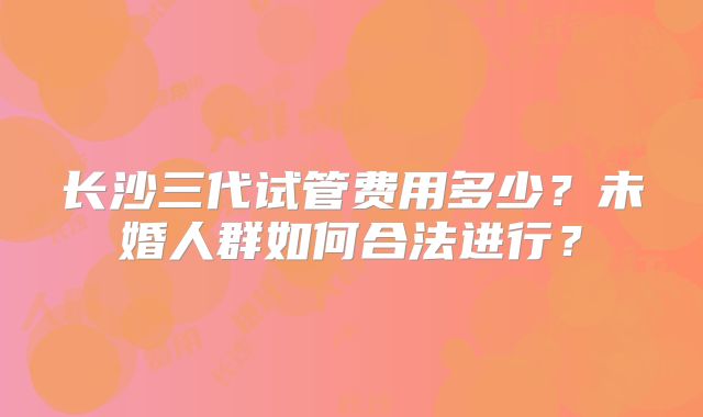 长沙三代试管费用多少？未婚人群如何合法进行？
