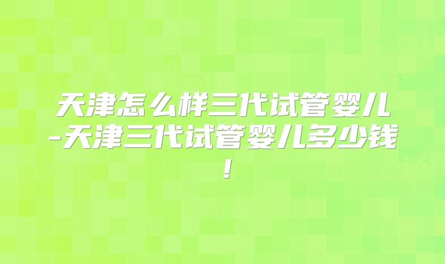 天津怎么样三代试管婴儿-天津三代试管婴儿多少钱！