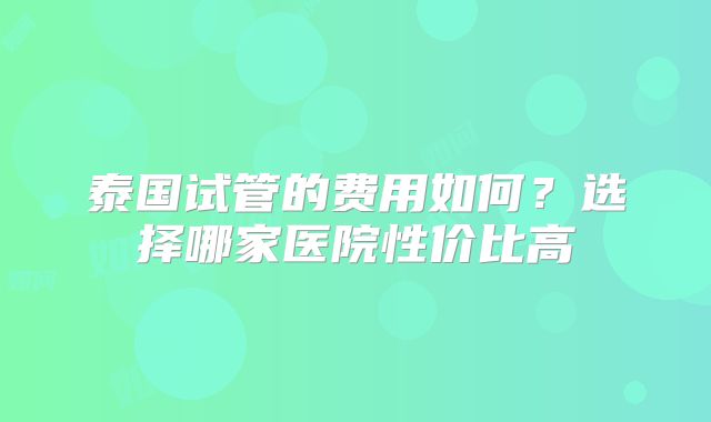泰国试管的费用如何？选择哪家医院性价比高
