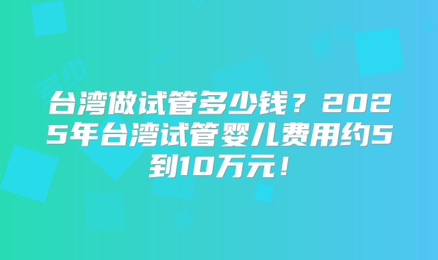 台湾做试管多少钱？2025年台湾试管婴儿费用约5到10万元！