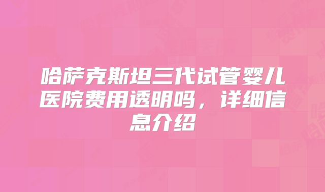 哈萨克斯坦三代试管婴儿医院费用透明吗，详细信息介绍