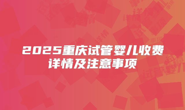 2025重庆试管婴儿收费详情及注意事项