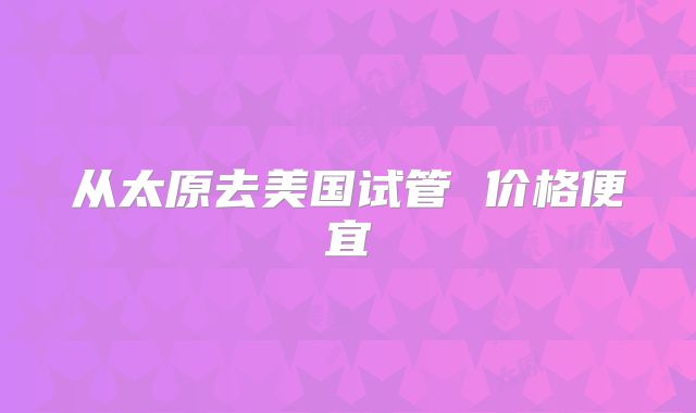 从太原去美国试管 价格便宜