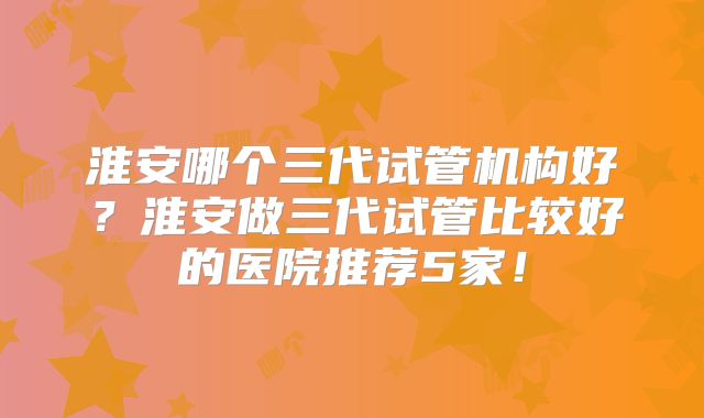 淮安哪个三代试管机构好？淮安做三代试管比较好的医院推荐5家！