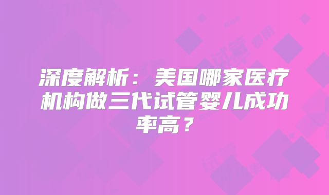 深度解析:美国哪家医疗机构做三代试管婴儿成功率高?