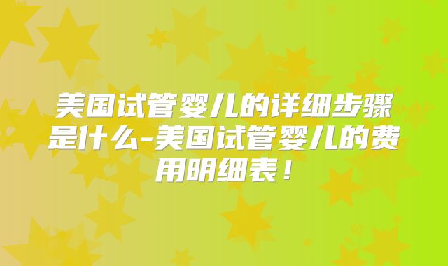 美国试管婴儿的详细步骤是什么-美国试管婴儿的费用明细表!