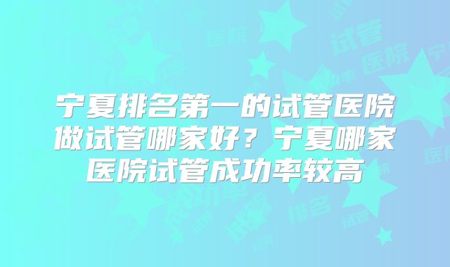 宁夏排名第一的试管医院做试管哪家好?宁夏哪家医院试管成功率较高