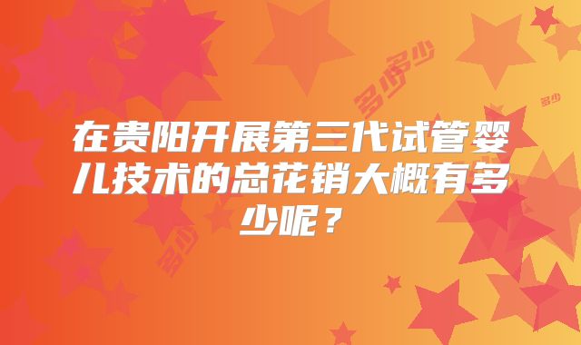 在贵阳开展第三代试管婴儿技术的总花销大概有多少呢？