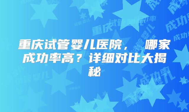 重庆试管婴儿医院， 哪家成功率高？详细对比大揭秘